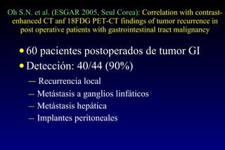 Oh S.N. et al. (ESGAR 2005, Seul Corea):  Correlation with contrast-enhanced CT anf 18FDG PET-CT findings of tumor recurrence in post operative patients with gastrointestinal tract malignancy 60 pacientes postoperados de tumor GI  Detección: 40/44 (90%) Recurrencia local Metástasis a ganglios linfáticos Metástasis hepática Implantes peritoneales 