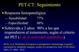 PET-CT: Seguimiento Respuesta histopatológica: Sensibilidad: 77% Especificidad: 86% Sobrevida a 2 años:  90% a los que respondieron al tratamiento, según el criterio del PET (   de la actividad metabólica )   Ott K, et al. Prediction of response to preoperative chemoterapy in gastric carcinoma by metabolic imaging: results of a prospective trial. J Clin Oncol 2003; 21: 4604 - 4610 