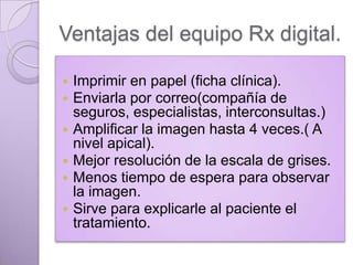 Ventajas del equipo Rx digital.
Imprimir en papel (ficha clínica).
Enviarla por correo(compañía de
seguros, especialistas, interconsultas.)
 Amplificar la imagen hasta 4 veces.( A
nivel apical).
 Mejor resolución de la escala de grises.
 Menos tiempo de espera para observar
la imagen.
 Sirve para explicarle al paciente el
tratamiento.



 