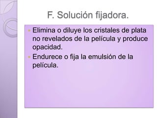 F. Solución fijadora.
Elimina o diluye los cristales de plata
no revelados de la película y produce
opacidad.
 Endurece o fija la emulsión de la
película.


 