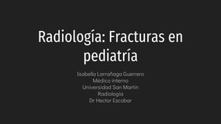 Radiología: Fracturas en
pediatría
Isabella Larrañaga Guerrero
Médico interno
Universidad San Martín
Radiología
Dr Hector Escobar
 