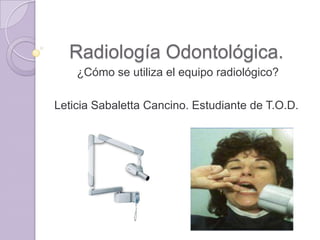 Radiología Odontológica.
¿Cómo se utiliza el equipo radiológico?
Leticia Sabaletta Cancino. Estudiante de T.O.D.

 