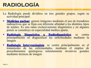 La Radiología puede dividirse en tres grandes grupos, según su actividad principal: Medicina nuclear : genera imágenes mediante el uso de trazadores radioactivos que se fijan con diferente afinidad a los distintos tipos de tejidos. Es una rama exclusivamente diagnóstica y en algunos países se constituye en especialidad médica aparte. Radiología Diagnóstica o Radiodiagnóstico : se centra principalmente en diagnosticar las enfermedades mediante la imagen. Radiología Intervencionista : se centra principalmente en el tratamiento de las enfermedades, mediante el empleo de procedimientos quirúrgicos mínimamente invasivos guiados mediante técnicas de imagen RADIOLOGÍA 
