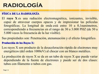 FÍSICA DE LA RADIOLOGÍA El  rayo X  es una  radiación electromagnética, ionizantes, invisible, capaz de atravesar cuerpos opacos y de impresionar las películas fotográficas. La longitud de onda está entre 10 a 0,1nanómetros, correspondiendo a frecuencias en el rango de 30 a 3.000 PHZ (de 50 a 5.000 veces la frecuencia de la luz visible).  Sus propiedades son: Penetración, atenanuación y el efecto fotográfico.   Producción de los Rayos X: Los rayos X son producto de la desaceleración rápida de electrones muy energéticos (del orden 1000eV) al chocar con un blanco metálico. La producción de rayos X se da en un tubo de rayos X que puede variar dependiendo de la fuente de electrones y puede ser de dos clases: tubos con filamento o tubos con gas.   RADIOLOGÍA 