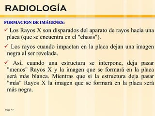 FORMACION DE IMÁGENES:  Los Rayos X son disparados del aparato de rayos hacia una placa (que se encuentra en el "chasis").  Los rayos cuando impactan en la placa dejan una imagen negra al ser revelada.  Así, cuando una estructura se interpone, deja pasar "menos" Rayos X y la imagen que se formará en la placa será más blanca. Mientras que si la estructura deja pasar "más" Rayos X la imagen que se formará en la placa será más negra.   RADIOLOGÍA 