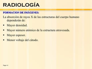 FORMACION DE IMÁGENES: La absorción de rayos X de las estructuras del cuerpo humano dependerán de: Mayor densidad.  Mayor número atómico de la estructura atravesada. Mayor espesor. Menor voltaje del cátodo. RADIOLOGÍA 