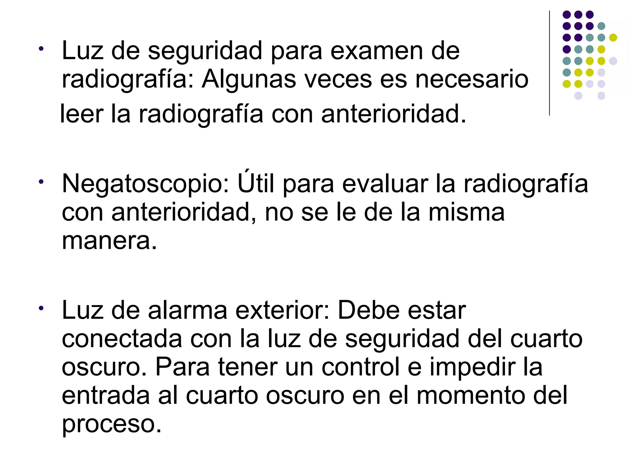 •   Luz de seguridad para examen de
    radiografía: Algunas veces es necesario
    leer la radiografía con anterioridad.

•   Negatoscopio: Útil para evaluar la radiografía
    con anterioridad, no se le de la misma
    manera.

•   Luz de alarma exterior: Debe estar
    conectada con la luz de seguridad del cuarto
    oscuro. Para tener un control e impedir la
    entrada al cuarto oscuro en el momento del
    proceso.
 
