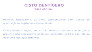 Homem, leucoderma, 22 anos, apresentou-se com queixa de
odontalgia na região mandibular direita.
Clinicamente a região em si não revelava nenhuma alteração, o
paciente não apresentava nenhuma assimetria facial e não relatou
nenhuma alteração sistêmica.
CISTO DENTÍGERO
Caso clínico
 