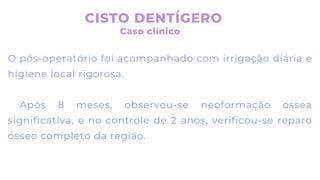 O pós-operatório foi acompanhado com irrigação diária e
higiene local rigorosa.
Após 8 meses, observou-se neoformação óssea
significativa, e no controle de 2 anos, verificou-se reparo
ósseo completo da região.
CISTO DENTÍGERO
Caso clínico
 