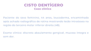 Paciente do sexo feminino, 44 anos, leucoderma, encaminhada
após achado radiográfico de rotina mostrando lesão intraóssea na
região do terceiro molar inferior direito (48).
Exame clínico: discreto abaulamento gengival, mucosa íntegra e
sem dor.
CISTO DENTÍGERO
Caso clínico
 