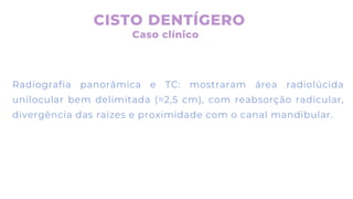 Radiografia panorâmica e TC: mostraram área radiolúcida
unilocular bem delimitada (≈2,5 cm), com reabsorção radicular,
divergência das raízes e proximidade com o canal mandibular.
CISTO DENTÍGERO
Caso clínico
 