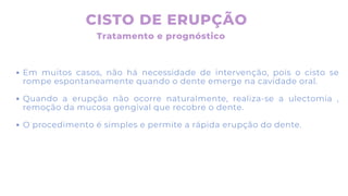 CISTO DE ERUPÇÃO
Tratamento e prognóstico
Em muitos casos, não há necessidade de intervenção, pois o cisto se
rompe espontaneamente quando o dente emerge na cavidade oral.
Quando a erupção não ocorre naturalmente, realiza-se a ulectomia ,
remoção da mucosa gengival que recobre o dente.
O procedimento é simples e permite a rápida erupção do dente.
 