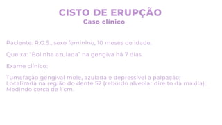 CISTO DE ERUPÇÃO
Caso clínico
Paciente: R.G.S., sexo feminino, 10 meses de idade.
Queixa: “Bolinha azulada” na gengiva há 7 dias.
Exame clínico:
Tumefação gengival mole, azulada e depressível à palpação;
Localizada na região do dente 52 (rebordo alveolar direito da maxila);
Medindo cerca de 1 cm.
 