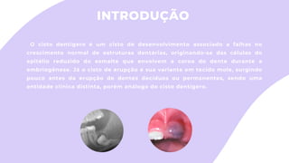 INTRODUÇÃO
O cisto dentígero é um cisto de desenvolvimento associado a falhas no
crescimento normal de estruturas dentárias, originando-se das células do
epitélio reduzido do esmalte que envolvem a coroa do dente durante a
embriogênese. Já o cisto de erupção é sua variante em tecido mole, surgindo
pouco antes da erupção de dentes decíduos ou permanentes, sendo uma
entidade clínica distinta, porém análogo do cisto dentígero.
 