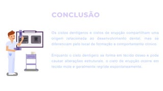 CONCLUSÃO
Os cistos dentígeros e cistos de erupção compartilham uma
origem relacionada ao desenvolvimento dental, mas se
diferenciam pelo local de formação e comportamento clínico.
Enquanto o cisto dentígero se forma em tecido ósseo e pode
causar alterações estruturais, o cisto de erupção ocorre em
tecido mole e geralmente regride espontaneamente.
 