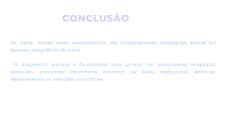 CONCLUSÃO
Os cistos, muitas vezes assintomáticos, são frequentemente descobertos apenas em
exames radiográficos de rotina.
O diagnóstico precoce é fundamental para permitir um planejamento terapêutico
adequado, prevenindo crescimento excessivo da lesão, reabsorções dentárias,
deslocamentos ou infecções secundárias.
 
