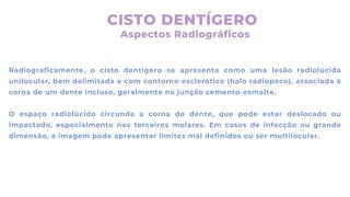 CISTO DENTÍGERO
Radiograficamente, o cisto dentígero se apresenta como uma lesão radiolúcida
unilocular, bem delimitada e com contorno esclerótico (halo radiopaco), associada à
coroa de um dente incluso, geralmente na junção cemento-esmalte.
O espaço radiolúcido circunda a coroa do dente, que pode estar deslocado ou
impactado, especialmente nos terceiros molares. Em casos de infecção ou grande
dimensão, a imagem pode apresentar limites mal definidos ou ser multilocular.
Aspectos Radiográficos
 