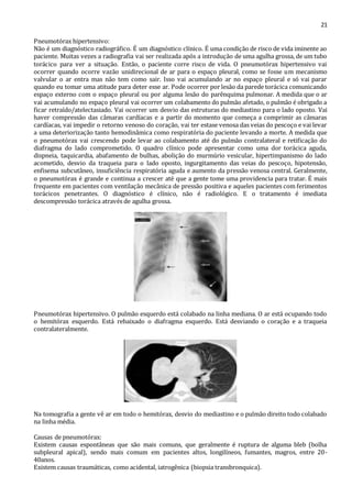 21 
Pneumotórax hipertensivo: 
Não é um diagnóstico radiográfico. É um diagnóstico clínico. É uma condição de risco de vida iminente ao 
paciente. Muitas vezes a radiografia vai ser realizada após a introdução de uma agulha grossa, de um tubo 
torácico para ver a situação. Então, o paciente corre risco de vida. O pneumotórax hipertensivo vai 
ocorrer quando ocorre vazão unidirecional de ar para o espaço pleural, como se fosse um mecanismo 
valvular o ar entra mas não tem como sair. Isso vai acumulando ar no espaço pleural e só vai parar 
quando eu tomar uma atitude para deter esse ar. Pode ocorrer por lesão da parede torácica comunicando 
espaço externo com o espaço pleural ou por alguma lesão do parênquima pulmonar. A medida que o ar 
vai acumulando no espaço pleural vai ocorrer um colabamento do pulmão afetado, o pulmão é obrigado a 
ficar retraído/atelectasiado. Vai ocorrer um desvio das estruturas do mediastino para o lado oposto. Vai 
haver compressão das câmaras cardíacas e a partir do momento que começa a comprimir as câmaras 
cardíacas, vai impedir o retorno venoso do coração, vai ter estase venosa das veias do pescoço e vai levar 
a uma deteriorização tanto hemodinâmica como respiratória do paciente levando a morte. A medida que 
o pneumotórax vai crescendo pode levar ao colabamento até do pulmão contralateral e retificação do 
diafragma do lado comprometido. O quadro clínico pode apresentar como uma dor torácica aguda, 
dispneia, taquicardia, abafamento de bulhas, abolição do murmúrio vesicular, hipertimpanismo do lado 
acometido, desvio da traqueia para o lado oposto, ingurgitamento das veias do pescoço, hipotensão, 
enfisema subcutâneo, insuficiência respiratória aguda e aumento da pressão venosa central. Geralmente, 
o pneumotórax é grande e continua a crescer até que a gente tome uma providencia para tratar. É mais 
frequente em pacientes com ventilação mecânica de pressão positiva e aqueles pacientes com ferimentos 
torácicos penetrantes. O diagnóstico é clínico, não é radiológico. E o tratamento é imediata 
descompressão torácica através de agulha grossa. 
Pneumotórax hipertensivo. O pulmão esquerdo está colabado na linha mediana. O ar está ocupando todo 
o hemitórax esquerdo. Está rebaixado o diafragma esquerdo. Está desviando o coração e a traqueia 
contralateralmente. 
Na tomografia a gente vê ar em todo o hemitórax, desvio do mediastino e o pulmão direito todo colabado 
na linha média. 
Causas de pneumotórax: 
Existem causas espontâneas que são mais comuns, que geralmente é ruptura de alguma bleb (bolha 
subpleural apical), sendo mais comum em pacientes altos, longilíneos, fumantes, magros, entre 20- 
40anos. 
Existem causas traumáticas, como acidental, iatrogênica (biopsia transbronquica). 
 