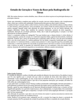 26 
Estudo do Coração e Vasos da Base pela Radiografia de 
Tórax 
OBS: São muitas doenças e muitos detalhes, mas o Bruno vai cobrar na prova só as principais doenças e as 
principais câmaras. 
Existe uma sistemática complexa para análise do coração, tem um critério objetivo, não é simplesmente 
olhar e dizer que a artéria está aumentada. Existem protocolos para nos dizer qual é a doença. 
A análise de hoje é coração, índice cardio-torácico, da área cardíaca, átrio direito (câmara cardíaca direita 
é o átrio direito), artéria pulmonar, aorta ascendente, arco aórtico, botão da artéria pulmonar (de onde a 
artéria emerge). Quando existe uma alteração da artéria pulmonar, eu vou ter artéria alterada, são 
imagens diferentes. Vamos falar, também, do aumento ventricular, aumento do átrio esquerdo, e 
finalmente alteração da circulação pulmonar. Então, não é nada de parênquima, é coração e no final 
alteração da circulação pulmonar. 
Como é a anatomia cardíaca na radiografia? Tem que lembrar que a câmara direita é o átrio direito. A 
camara esquerda, a ponta do coração, é o ventrículo esquerdo. Então, a gente tem átrio direito, ventrículo 
esquerdo. Lembrar que a aorta sai da direita para a esquerda, então, ela tem o arco da aorta ascendente, 
tem o arco da crosta aórtica. E a artéria pulmonar faz um botão a esquerda. Lembrando que a camara 
mais anterior é o ventrículo direito, a camara mais posterior é o átrio esquerdo (que fica escondido pelo 
ventrículo), o ventrículo direito fica encostado na parede torácica até mais ou menos 1/3 da extensão de 
todo o esterno no perfil. O aumento do ventrículo direito eu vou aumentar a área em contato com o 
esterno. Aumento do ventrículo esquerdo eu vou aumentar, obliterar a janela retroesternal. 
Anatomia no PA e anatomia no P. 
Índice Cardio-Torácico: 
É a medida do diâmetro cardíaco dividido pela medida do diâmetro da caixa torácica. Em adultos é menor 
que 0.5, isso significa que o coração tem que caber na metade do tórax (dos dois lados). Se tiver 
aumentado é uma cardiomegalia, ou seja, ocupa mais da metade do tórax, as vezes fica tão grande que 
ocupa todo o tórax. Na prática diária o que mai vê são pequenas alterações, por exemplo, um índice de 
55%, 60%, são cardiomegalias leves. 
O que pode fazer o coração crescer? Doença cardíaca produzindo cardiomegalia, derrame pericárdico, e 
principalmente problema técnico do exame (paciente que inspira pouco, paciente que esteja rodado). 
Quando a gente faz uma radiografia em AP (paciente deitado/acamado), lembrar que o coração vai ficar 
magnificado (grande). Se o paciente respirar pouco, ficar subinspirado, o coração deita e fica aumentado. 
Se o paciente estiver rodado para a esquerda, o coração vai ficar numa angulação diferente e a projeção 
dele vai ficar aumentada. 
Uma alteração do paciente e que não é um erro técnico do exame é o pectus escavatum (o esterno tem 
uma angulação para dentro da cavidade torácica). 
Então, lembrar lá da primeira aula, radiografia em AP o coração fica longe do chassi e a projeção do 
coração aumenta. Em PA a projeção do coração fica próxima do filme e o tamanho do coração diminui. 
 