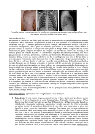 28 
Pectus Carinatum: contrario do anterior, conhecido como peito de pombo. O esterno é para fora e não 
acarreta em alterações no índice cardio torácico. 
Derrame Pericárdico: 
Reconhecer na radiografia não é fácil, pois ele simula problemas cardíacos, principalmente alterações do 
átrio direito. Mas o formato do coração chama a atenção. E principalmente se o paciente tiver exames 
anteriores. Por que? O derrame pericárdico quando começa a ser sintomático é rápido. Ele pode ir 
acumulando devagarzinho, mas a partir do momento que começa a ter sintomas, começa rápido, o 
paciente começa a tamponar o coração em curto prazo de tempo. Então, é importante ter exames 
anteriores pra gente comparar. O aspecto do coração é um aspecto que lembra uma moringa, é um 
coração grande em formato de delta ~> é um formato sugestivo de derrame pericárdico. Isso não é 
patognomônico de derrame pericárdico, pois tenho cardiomiopatias dilatadas que dão exatamente esse 
tamanho. Então, preciso de exames anteriores ou de ecocardiograma para tirar a dúvida. Como o 
ecocardiograma é um exame muito disponível hoje em dia, os pacientes vão para a ecocardiografia e lá 
tira a dúvida: o ventrículo direito, o ventrículo esquerdo, uma grande lamina de líquido circundando o 
coração. Lembrar que no derrame pericárdico o paciente pode ter um coração normal, pode ser um 
derrame pericárdico por tuberculose, por lúpus, pode ser um carcinoma de pericárdio. Então, podem ser 
doenças, ainda que raras, que afetam o pericárdio, dão um coração muito grande e as vezes a função 
cardíaca está ótima. Desconfio quando de um derrame? Muitas vezes é um paciente jovem com o coração 
gigante, um paciente que não tem história nenhuma de cardiopatia, não tem dispneia, não tem episódio 
de insuficiência cardíaca, nunca teve doença coronariana, não é hipertenso e o coração está deste 
tamanho, então, precisa ser melhor avaliado. O próximo exame que avalia é o ecocardio. Inclusive essa 
aula está defasada no seguinte aspecto: hoje em dia não se dá tanta importância para essas alterações 
cardíacas por causa do ecocardiograma; porque qualquer suspeita na clínica já encaminha pro 
ecocardiograma que vê todas as camaras cardíaca e ainda vê a função. Mas é importante ver os contornos 
cardíacos para sabermos encaminhar corretamente, a radiografia é importante para triar se vai para o 
cardiologista ou se controla no PSF mesmo. 
Então, lembrar a causa de derrame pericárdico: a ICC é a principal causa, mas a gente tem infecções, 
lúpus, trauma, doenças prévias. 
Contornos cardíacos: agora vamos ver o coração doente e suas alterações. 
1. Átrio direito: é uma camara pequena, grosseiramente ovalar, a ponta dele geralmente aponta 
entre 6 e 9 horas. Geralmente, a ponta fica para baixo. O tamanho é mais ou menos 1/3 do 
diâmetro cardíaco total. O coração tem que ficar 1/3 pra direita e 2/3 para esquerda. Quando ele 
está alterado: vai aumentar o diâmetro e a ponta dele vai subir para entre 9 e 12 horas (vai andar 
no sentido horário). O aumento do átrio direito é raro, não é uma camara que se altera com 
frequência, sendo comum em cardiopatias congênitas. É raro pegar uma estenose tricúspide por 
febre reumática, não é uma camara muito acometida por doenças infecciosas. A gente preocupa 
mais com crianças com aumento de camara direita. Então, na maioria das vezes são problemas 
congênitos, mais comum em crianças, está relacionada a CIA, estenose/insuficiência tricúspide 
congênita, anomalia de Ebstein (cardiopatia congênita cianótica). Como existe um shunt da 
esquerda para a direita, o sangue que chega no coração esquerdo passa para o direito, o direito 
ainda pega todo o sangue que vem do corpo. Então, pega sangue que veio do pulmão e sangue que 
veio do corpo, tem muito sangue na camara direita e ele tem que fazer força a mais para ejetar 
para a artéria pulmonar. Então, o átrio direito vai crescer com o passar do tempo. Lembrar que é 
 
