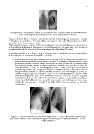 34 
Desvio posterior e a esquerda do esôfago. É dado contraste para o paciente beber. Não é mais feito, hoje 
usa o ecocardiograma que além de anatomia me dá também a função do átrio. 
Então, os 4 sinais: duplo contorno do lado direito, projeção do átrio esquerdo a esquerda do coração, 
retificação do brônquio fonte e desvio do esôfago para esquerda e para trás. O Bruno disse que se ele for 
cobrar isso na prova, vai ser esses 4 sinais. 
Só para complementar... a projeção do átrio é chamado quarto arco. A aorta é chamada de primeiro arco, a 
artéria pulmonar é chamada de segundo arco, o ventrículo esquerdo é o terceiro arco, e o átrio esquerdo 
quando está alterado é o quarto arco. Então, qual arco cardíaco é patológico? O quarto! 
O que já vimos hoje: o átrio direito, a artéria pulmonar, a aorta ascendente, o arco da aorta, botão da 
artéria pulmonar, átrio esquerdo. E agora falta ventrículo. 
6. Aumento ventricular: eu tenho dois ventrículos, como eu avalio se é o esquerdo ou direito? Se a 
ponta do ventrículo afundou no diafragma é esquerdo. Se a ponta do ventrículo subiu de forma 
que eu vejo a ponta é ventrículo direito. Mas, estudos mostram que é errado ver desse jeito. Que 
merda, pra que que ele falou então?! Esse é um método impreciso, pois o paciente pode ter um 
coxim gorduroso e a ponta vai ficar sempre pra baixo. O certo é olhar quais os arcos estão 
alterados no paciente. Então, se o paciente tem aorta ascendente alterada, o arco aórtico alterado, 
veias pulmonares alteradas ou aumento de átrio esquerdo e tiver cardiomegalia é porque é o 
ventrículo esquerdo que está aumentado. Para onde sai a camara esquerda? Sai para a aorta, 
então, qualquer problema que a aorta manifestar e o coração crescer é o ventrículo esquerdo. 
Veias pulmonares é um sinal indireto de insuficiência cardíaca, e na insuficiência cardíaca é 
camara esquerda. Problema no átrio esquerdo, com certeza o ventrículo esquerdo também está 
prejudicado uma vez que o coração é um todo, dificilmente uma camara vai aumentar 
isoladamente. 
No perfil, se cresceu ventrículo esquerdo, ele cresce para trás. Se a janela retroesternal foi preenchida 
pelo coração é porque é uma cardiomegalia. A gente considera se passou do limite da coluna é porque o 
coração está grande. 
 