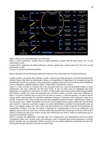 36 
Olhar o átrio: se ele está aumentado ou se não está. 
Olhar a artéria pulmonar: quando fala em artéria pulmonar a gente olha do lado direito. Ver se está 
aumentada ou não. 
A gente olha o segmento da artéria pulmonar côncavo, aquele que a gente mede até 1.5cm. Ver se está 
aumentado ou não. 
E ver se o coração tem formato de delta. 
Agora, falta falar da vascularização pulmonar. Então, por fim, vamos falar da circulação pulmonar. 
A gente já falou uma parte dela. Quando a gente comenta da artéria pulmonar eu já falei de hipertensão 
arterial. Então, falta falar da hipertensão venosa e do hiperfluxo. O hiperfluxo é na verdade um tipo de 
hipertensão arterial em crianças, é uma cardiopatia congênita e não vai ter foco na nossa aula. O hipofluxo 
é uma cardiopatia congênita também. Então, o importante é hipertensão venosa. 
Como é o fluxo normal do coração? Ele é de cima para baixo por conta da gravidade. Então, os vasos 
pulmonares, são mais calibrosos do hilo para baixo. O que eu mais vejo na radiografia são veias 
pulmonares, as artérias eu vejo pouco. E o fluxo é muito lento, sendo muito influenciado pela gravidade. 
Além disso, o calibre dos vasos vai reduzindo até a periferia. Então, eu tenho vasos mais calibrosos na 
base e no centro. Lembrar que eu vejo vaso até mais ou menos 1-1.5cm da parede, e se passar disso é 
porque existe espessamento do interstício pulmonar. Quando o interstício está espessado chega até a 
parede. O normal é até 1.5cm eu não ver mais nada chegando na parede. Então, a hipertensão venosa eu 
vou ter veias com o calibre aumentado. Eu vou ter veias no ápice com o mesmo calibre de veias da base, 
pois como foi crescendo a pressão o sangue vai sendo redistribuído, a pressão vai aumentando muito na 
base e vai jogando sangue pra cima; isso é um sinal indireto de coração esquerdo, principalmente de 
insuficiência cardíaca. Isso que foi falado é chamado de redistribuição do fluxo ou cefalização, isso 
significa que as veias de cima tem o mesmo calibre das veias de baixo. Como que eu sei se é veia ou se é 
artéria? A artéria eu vejo só no centro, eu não vejo ramificações de artéria. Todas as ramificações que eu 
vejo são de circulação venosa. 
Como o coração vai adaptando, o paciente que fica a longo prazo com hipertensão venosa vai sendo 
transmitida. Então, fica coração ruim, veia pulmonar ruim e transmite para artéria pulmonar e coração 
direito fazendo um cor pulmonale. Então, eu posso ter uma artéria pulmonar aumentada em uma fase 
mais tardia num paciente que não trata ou trata errado. 
 
