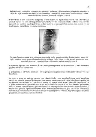 38 
Na hipertensão venosa tem veia calibrosa pra cima e também o calibre das veias para periferia demora a 
afilar. Na hipertensão arterial só a artéria que chama a atenção, os outros vasos continuam com calibre 
normal nas bases e calibre diminuido no apice e lateral. 
O hiperfluxo é uma cardiopatia congenita, é uma mistura da hipertensão venosa com a hipertensão 
arterial. Eu vou ter uma artéria pulmonar aumentada, vou ter veias aumentadas tanto na base como no 
ápice; só que mantem aquele padrão de na base maior e no apice/periferia menor. Isso porque vou ter 
muito sangue passando na circulação pulmonar. 
No hiperfluxo tem uma artéria pulmonar aumentada, muito sangue nas veias da base, calibre menor no 
apice mas tem muito sangue chegando no apice também. Então, é uma circulação toda aumentada, mas 
que ainda mantém a regra inicial de calibre maior na base e região central. 
O hipofluxo é pouco vaso pulmonar. É uma patologia congenita e não é nosso foco. O atrio direito fica 
gigante, maior que o ventriculo. 
A gente já viu: as estruturas cardíacas e circulação pulmonar, já sabemos identificar hipertensão venosa e 
hiperfluxo. 
As vezes, a gente ve paciente operado com valvula. Então, como identifica? O que que é valvula de 
ventriculo, mitral, tricuspide? Existe uma regra: a gente passa uma reta da carina (divisão da traqueia) até 
na ponta do esterno; ficou pra cima é aortica, ficou pra baixo é mitral. Mas e a tricuspide e a pulmonar? Aí 
a gente passa uma reta perpendicular ao paciente, dividindo o coração em duas metades; próximo da 
saída da aorta é a valvula aórtica, próximo da saída da artéria pulmonar é a valvula da artéria pulmonar. O 
Bruno disse que isso é pra complementar e que podemos ficar tranquilos, pois ele não vai cobrar!!!! As 
válvulas mais comuns são as válvulas do coração esquerdo (aortica e mitral). No perfil traçou a reta, ficou 
pra cima é aórtica e ficou pra baixo é mitral. 
 