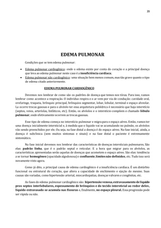 39 
EDEMA PULMONAR 
Condições que se tem edema pulmonar: 
 Edema pulmonar cardiogênico: onde o edema existe por conta do coração e a principal doença 
que leva ao edema pulmonar neste caso é a insuficiência cardíaca; 
 Edema pulmonar não cardiogênico: uma situação bem menos comum, mas tão grave quanto o tipo 
de edema citado anteriormente. 
EDEMA PULMONAR CARDIOGÊNICO 
Devemos nos lembrar de como são os padrões de doença que temos nos tórax. Para isso, vamos 
lembrar como acontece a respiração. O individuo respira e o ar vem por via de condução: cavidade oral, 
orofaringe, traqueia, brônquio principal, brônquios segmentar, lobar, lobular, terminal e espaço alveolar. 
La ocorre trocas gasosas e para o alvéolo ter essa arquitetura poliédrica é necessário que haja interstício 
(septos, veios, arteríolas, linfáticos, etc). Então, os alvéolos e o interstício compõem o chamado lóbulo 
pulmonar, onde efetivamente ocorrem as trocas gasosas. 
Esse tipo de edema começa no interstício pulmonar e migra para o espaço aéreo. Então, vamos ter 
uma doença inicialmente intersticial e, à medida que o liquido vai se acumulando no pulmão, os alvéolos 
vão sendo preenchidos por ele. Ou seja, na fase distal a doença é do espaço aéreo. Na fase inicial, ainda, a 
doença é subclinica (sem muitos sintomas e sinais) e na fase distal o paciente é extremamente 
sintomático. 
Na fase inicial devemos nos lembrar das características de doenças intersticiais pulmonares. São 
elas: padrão linha, que é o padrão septal e reticular. E a hora que migrar para os alvéolos, as 
características apresentadas serão aquelas de doenças que acometem o espaço aéreo. São elas: tendência 
a se tornar homogêneo (opacidade algodonosa) e confluente, limites não definidos, etc. Tudo isso será 
novamente visto agora. 
Como já dito, a principal causa de edema cardiogênico é a insuficiência cardíaca. É um distúrbio 
funcional ou estrutural do coração, que altera a capacidade de enchimento e ejeção do mesmo. Suas 
causas são variadas, como hipertensão arterial, miocardiopatias, doenças valvares e congênitas, etc. 
As fases do edema pulmonar cardiogênico são: hipertensão venosa, extravasamento de liquido 
pros septos interlobulares, espessamento de brônquios e do tecido intersticial ao redor deles, 
liquido extravasado se acumula nas fissuras e, finalmente, no espaço pleural. Essa progressão pode 
ser rápida ou não. 
 