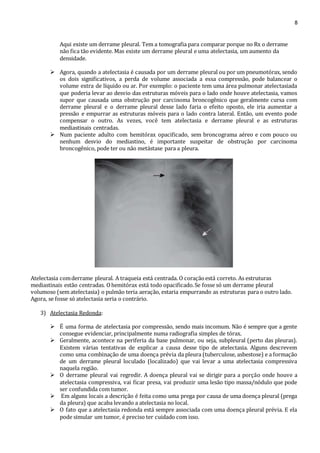 8 
Aqui existe um derrame pleural. Tem a tomografia para comparar porque no Rx o derrame 
não fica tão evidente. Mas existe um derrame pleural e uma atelectasia, um aumento da 
densidade. 
 Agora, quando a atelectasia é causada por um derrame pleural ou por um pneumotórax, sendo 
os dois significativos, a perda de volume associada a essa compressão, pode balancear o 
volume extra de líquido ou ar. Por exemplo: o paciente tem uma área pulmonar atelectasiada 
que poderia levar ao desvio das estruturas móveis para o lado onde houve atelectasia, vamos 
supor que causada uma obstrução por carcinoma broncogênico que geralmente cursa com 
derrame pleural e o derrame pleural desse lado faria o efeito oposto, ele iria aumentar a 
pressão e empurrar as estruturas móveis para o lado contra lateral. Então, um evento pode 
compensar o outro. As vezes, você tem atelectasia e derrame pleural e as estruturas 
mediastinais centradas. 
 Num paciente adulto com hemitórax opacificado, sem broncograma aéreo e com pouco ou 
nenhum desvio do mediastino, é importante suspeitar de obstrução por carcinoma 
broncogênico, pode ter ou não metástase para a pleura. 
Atelectasia com derrame pleural. A traqueia está centrada. O coração está correto. As estruturas 
mediastinais estão centradas. O hemitórax está todo opacificado. Se fosse só um derrame pleural 
volumoso (sem atelectasia) o pulmão teria aeração, estaria empurrando as estruturas para o outro lado. 
Agora, se fosse só atelectasia seria o contrário. 
3) Atelectasia Redonda: 
 É uma forma de atelectasia por compressão, sendo mais incomum. Não é sempre que a gente 
consegue evidenciar, principalmente numa radiografia simples de tórax. 
 Geralmente, acontece na periferia da base pulmonar, ou seja, subpleural (perto das pleuras). 
Existem várias tentativas de explicar a causa desse tipo de atelectasia. Alguns descrevem 
como uma combinação de uma doença prévia da pleura (tuberculose, asbestose) e a formação 
de um derrame pleural loculado (localizado) que vai levar a uma atelectasia compressiva 
naquela região. 
 O derrame pleural vai regredir. A doença pleural vai se dirigir para a porção onde houve a 
atelectasia compressiva, vai ficar presa, vai produzir uma lesão tipo massa/nódulo que pode 
ser confundida com tumor. 
 Em alguns locais a descrição é feita como uma prega por causa de uma doença pleural (prega 
da pleura) que acaba levando a atelectasia no local. 
 O fato que a atelectasia redonda está sempre associada com uma doença pleural prévia. E ela 
pode simular um tumor, é preciso ter cuidado com isso. 
 