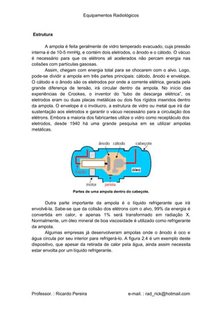 Equipamentos Radiológicos
Estrutura
A ampola é feita geralmente de vidro temperado evacuado, cuja pressão
interna é de 10-5 mmHg, e contém dois eletrodos, o ânodo e o cátodo. O vácuo
é necessário para que os elétrons ali acelerados não percam energia nas
colisões com partículas gasosas.
Assim, chegam com energia total para se chocarem com o alvo. Logo,
pode-se dividir a ampola em três partes principais: cátodo, ânodo e envelope.
O cátodo e o ânodo são os eletrodos por onde a corrente elétrica, gerada pela
grande diferença de tensão, irá circular dentro da ampola. No início das
experiências de Crookes, o inventor do “tubo de descarga elétrica”, os
eletrodos eram ou duas placas metálicas ou dois fios rígidos inseridos dentro
da ampola. O envelope é o invólucro, a estrutura de vidro ou metal que irá dar
sustentação aos eletrodos e garantir o vácuo necessário para a circulação dos
elétrons. Embora a maioria dos fabricantes utilize o vidro como receptáculo dos
eletrodos, desde 1940 há uma grande pesquisa em se utilizar ampolas
metálicas.
Partes de uma ampola dentro do cabeçote.
Outra parte importante da ampola é o líquido refrigerante que irá
envolvê-la. Sabe-se que da colisão dos elétrons com o alvo, 99% da energia é
convertida em calor, e apenas 1% será transformado em radiação X.
Normalmente, um óleo mineral de boa viscosidade é utilizado como refrigerante
da ampola.
Algumas empresas já desenvolveram ampolas onde o ânodo é oco e
água circula por seu interior para refrigerá-lo. A figura 2.4 é um exemplo deste
dispositivo, que apesar da retirada de calor pela água, ainda assim necessita
estar envolta por um líquido refrigerante.
Professor. : Ricardo Pereira e-mail. : rad_rick@hotmail.com
 