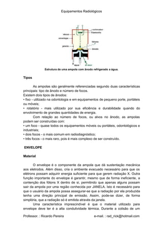 Equipamentos Radiológicos
Estrutura de uma ampola com ânodo refrigerado a água.
Tipos
As ampolas são geralmente referenciadas segundo duas características
principais: tipo de ânodo e número de focos.
Existem dois tipos de ânodos:
• fixo - utilizado na odontologia e em equipamentos de pequeno porte, portáteis
ou móveis;
rotatório - mais utilizado por sua eficiência e durabilidade quando do
•
envolvimento de grandes quantidades de energia.
Com relação ao número de focos, ou alvos no ânodo, as ampolas
podem ser construídas com:
• um foco - quase todos os equipamentos móveis ou portáteis, odontológicos e
industriais;
•
•
dois focos - o mais comum em radiodiagnóstico;
três focos - o mais raro, pois é mais complexo de ser construído.
ENVELOPE
Material
O envelope é o componente da ampola que dá sustentação mecânica
aos eletrodos. Além disso, cria o ambiente evacuado necessário para que os
elétrons possam adquirir energia suficiente para que gerem radiação X. Outra
função importante do envelope é garantir, mesmo que de forma ineficiente, a
contenção dos fótons X dentro de si, permitindo que apenas alguns possam
sair da ampola por uma região conhecida por JANELA. Isto é necessário para
que o usuário da ampola possa assegurar-se que a radiação por ela produzida
tenha uma direção principal de emissão. Assim, pode-se dizer, de forma
simplória, que a radiação só é emitida através da janela.
Uma característica imprescindível é que o material utilizado para
envelope deve ter é a alta condutividade térmica. Durante a colisão de um
Professor. : Ricardo Pereira e-mail. : rad_rick@hotmail.com
 