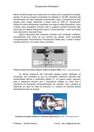 Equipamentos Radiológicos
elétron de alta energia com a placa-alvo ou mesmo com a parede do envelope,
apenas 1% de sua energia é convertida em radiação X. Os 99% restantes são
transformados em calor (radiação infravermelha). Logo, a temperatura de uma
ampola pode chegar facilmente a atingir mais de 1200 oC. Usualmente,
utilizam-se vidros temperados misturados com alguns metais específicos, como
o berílio, para suportarem tamanho calor e poderem também transmitir este
calor para um material refrigerante externo. Comercialmente, o vidro de ampola
mais conhecido é chamado Pyrex.
Alguns fabricantes têm produzido ampolas com envelopes metálicos,
principalmente para casos de uso contínuo da ampola, como tomografia
computadorizada, hemodinâmica e fluoroscopia. Neste caso, o metal é melhor
condutor térmico e, em muitos casos, mais leve.
Primeira ampola com ânodo rotatório: Rotalix da Philips (1929). (Philips – Revista Medica Mundi)
As últimas pesquisas têm procurado agregar partes cerâmicas na
construção dos envelopes já que os compostos cerâmicos possuem alta
condutividade térmica e isolamento elétrico. E, em alguns casos, possuem
peso e espessura menores que o equivalente metálico ou vítreo. Isto é
importante em tomografia computadorizada, por exemplo, pois a ampola irá
rotacionar ao redor da mesa do paciente, e o esforço da estrutura girante
dependerá do peso da ampola.
Envelope com partes metálicas e cerâmicas (parte branca). (Philips – Revista Medica Mundi)
Professor. : Ricardo Pereira e-mail. : rad_rick@hotmail.com
 