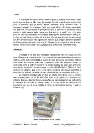 Equipamentos Radiológicos
Janela
A interação dos fótons com a matéria produz sempre muito calor, além
de ionizar os átomos. No caso da ampola, tem-se uma direção preferencial
para o caminho que os fótons devem percorrer. Este caminho inclui a
passagem através do envelope. Para que estes fótons não sejam atenuados
em demasia (desapareçam ou percam energia) e para que o envelope possa
resistir o calor gerado pela passagem dos fótons, a região por onde eles
passam são especialmente desenhadas. Esta região, conhecida por JANELA,
muitas vezes é facilmente identificada pela diferença na textura, espessura ou
cor. Nos envelopes que não a possuem, nota-se que a região por onde passam
os fótons acaba sofrendo uma reação físicoquímica, o que lhe altera a cor,
textura e lhe deixa muitas vezes susceptível a rachaduras ou trincamentos.
CÁTODO
O cátodo é um dos dois eletrodos necessários para que seja aplicada
uma diferença de potencial entre dois pontos e seja estabelecida uma corrente
elétrica. Entre os dois eletrodos, o cátodo é o que apresenta o potencial elétrico
mais baixo, ou mesmo, pode ser considerado nulo. No linguajar comum, é
conhecido como o eletrodo negativo. O antigo eletrodo de cobre das primeiras
ampolas foi substituído modernamente por um CANHÃO DE ELÉTRONS. Este
canhão de elétrons, que recebe este nome de forma conceitual, garantirá a
emissão dos elétrons necessários para o bombardeio da placa-alvo, o ânodo.
Os elétrons emitidos são produto do efeito termoiônico que se obtém
com o aquecimento de um FILAMENTO. Com o calor gerado no filamento, os
elétrons dos seus átomos têm energia suficiente para escaparem da eletrosfera
e viajarem em direção ao ânodo. Como o átomo perde um elétron e se
transforma em íon, o efeito recebe o nome de termoiônico (termo = calor e
iônico = íon).
Partes componentes de um cátodo.
Professor. : Ricardo Pereira e-mail. : rad_rick@hotmail.com
 