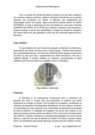 Equipamentos Radiológicos
Com o conceito de canhão de elétrons, pode-se ver que hoje o cátodo é
um complexo sistema mecânico e elétrico. Na figura 2.8 podemos ver as partes
externas que constituem um cátodo. O eletrodo, que antigamente era
desprotegido dentro da ampola, agora encontra-se situado dentro do COPO
CATÓDICO. O copo é deslocado do eixo da ampola por uma peça chamada
SUPORTE DO COPO. Há um EIXO que sustenta o suporte e que atravessa o
próprio envelope e serve para sustentação e fixação da ampola no cabeçote.
Por dentro deste eixo são passados os fios que irão alimentar eletricamente o
filamento.
Copo catódico
O copo catódico tem por função dar proteção ao filamento ou filamentos,
dependendo do número de focos que o ânodo possui. Também deve possuir
boa condutividade térmica, uma vez que o filamento deve aquecer-se até cerca
de 2400 oC para que haja o aparecimento do efeito termoiônico. Por isso o
material utilizado é sempre metálico ou cerâmico, principalmente as ligas
metálicas que misturam alumínio, tungstênio, rênio e molibdênio.
Copo catódico - vista frontal.
Filamento
O filamento é um componente fundamental para o dispositivo de
geração dos raios X, porque nele são produzidos os elétrons que serão
acelerados em direção ao ânodo. O fio enrolado de tungstênio, semelhante ao
utilizado nas lâmpadas incandescentes domésticas, tem por objetivo aumentar
a concentração de calor e garantir uma uniformidade na geometria da produção
do feixe de elétrons. A utilização do tungstênio se dá por dois motivos: é um
átomo que possui grande número de elétrons (74) e com ponto de fusão acima
dos 3400 oC. Quando o filamento é aquecido pela passagem de uma corrente
elétrica, o calor faz com que os elétrons se "soltem" do metal, e possam, dessa
forma, ser acelerados pela grande diferença de potencial entre cátodo e ânodo.
Professor. : Ricardo Pereira e-mail. : rad_rick@hotmail.com
 