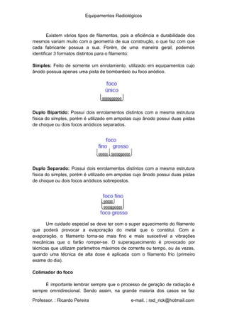 Equipamentos Radiológicos
Existem vários tipos de filamentos, pois a eficiência e durabilidade dos
mesmos variam muito com a geometria de sua construção, o que faz com que
cada fabricante possua a sua. Porém, de uma maneira geral, podemos
identificar 3 formatos distintos para o filamento:
Simples: Feito de somente um enrolamento, utilizado em equipamentos cujo
ânodo possua apenas uma pista de bombardeio ou foco anódico.
Duplo Bipartido: Possui dois enrolamentos distintos com a mesma estrutura
física do simples, porém é utilizado em ampolas cujo ânodo possui duas pistas
de choque ou dois focos anódicos separados.
Duplo Separado: Possui dois enrolamentos distintos com a mesma estrutura
física do simples, porém é utilizado em ampolas cujo ânodo possui duas pistas
de choque ou dois focos anódicos sobrepostos.
Um cuidado especial se deve ter com o super aquecimento do filamento
que poderá provocar a evaporação do metal que o constitui. Com a
evaporação, o filamento torna-se mais fino e mais suscetível a vibrações
mecânicas que o farão romper-se. O superaquecimento é provocado por
técnicas que utilizam parâmetros máximos de corrente ou tempo, ou às vezes,
quando uma técnica de alta dose é aplicada com o filamento frio (primeiro
exame do dia).
Colimador do foco
É importante lembrar sempre que o processo de geração de radiação é
sempre omnidirecional. Sendo assim, na grande maioria dos casos se faz
Professor. : Ricardo Pereira e-mail. : rad_rick@hotmail.com
 