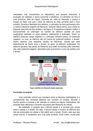 Equipamentos Radiológicos
necessário criar mecanismos ou dispositivos que possam direcionar a
produção de radiação e assim aumentar a eficiência. O colimador do foco é
uma estrutura, feita de níquel, colocada em volta do filamento e possui a
função de fazer com que o feixe de elétrons se dirija somente para o foco
anódico. Durante a liberação dos elétrons, o colimador do foco permanece com
o mesmo potencial negativo do filamento, evitando dessa forma, que o feixe se
disperse para fora do foco anódico. Na figura 2.10 podemos entender melhor o
funcionamento da colimação do canhão de elétrons através do corte
longitudinal realizado no copo catódico, salientando o colimador. Como os
elétrons possuem carga negativa e o colimador também possui um potencial
negativo, ou nulo, os elétrons vão em busca do potencial positivo, o ânodo.
Assim, apenas uma pequena secção do filamento, aquela que está
efetivamente de frente para o ânodo, irá gerar os elétrons acelerados. Os
elétrons gerados nas partes do filamento que estão envolvidas pelo colimador
são, pelo potencial negativo, desviados para que tomem o rumo de colisão com
o ânodo.
Copo catódico de filamento duplo separado.
Correntes na ampola
Uma confusão comum que acontece entre os técnicos radiologistas é a
compreensão das correntes elétricas que circulam na ampola. Quando o
técnico ajusta a corrente a ser utilizada no exame em alguns miliampères, ele
acredita estar alterando a corrente que passa pelo filamento do cátodo.
Na realidade, a corrente que o técnico ajusta é a corrente que circula
entre o cátodo e o ânodo. Ou seja, o técnico ajusta o número de elétrons que
irão ser arrancados do cátodo e irão colidir com o ânodo. Porém, para que isso
possa ocorrer, é necessário que uma outra corrente, muito maior, circule pelo
Professor. : Ricardo Pereira e-mail. : rad_rick@hotmail.com
 