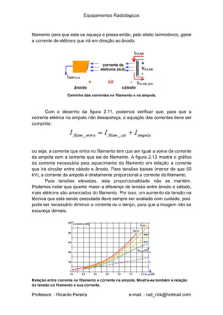 Equipamentos Radiológicos
filamento para que este se aqueça e possa então, pelo efeito termoiônico, gerar
a corrente de elétrons que irá em direção ao ânodo.
Caminho das correntes no filamento e na ampola.
Com o desenho da figura 2.11, podemos verificar que, para que a
corrente elétrica na ampola não desapareça, a equação das correntes deve ser
cumprida:
ou seja, a corrente que entra no filamento tem que ser igual a soma da corrente
da ampola com a corrente que sai do filamento. A figura 2.12 mostra o gráfico
da corrente necessária para aquecimento do filamento em relação a corrente
que irá circular entre cátodo e ânodo. Para tensões baixas (menor do que 50
kV), a corrente da ampola é diretamente proporcional a corrente do filamento.
Para tensões elevadas, esta proporcionalidade não se mantém.
Podemos notar que quanto maior a diferença de tensão entre ânodo e cátodo,
mais elétrons são arrancados do filamento. Por isso, um aumento da tensão na
técnica que está sendo executada deve sempre ser avaliada com cuidado, pois
pode ser necessário diminuir a corrente ou o tempo, para que a imagem não se
escureça demais.
Relação entre corrente no filamento e corrente na ampola. Mostra-se também a relação
da tensão no filamento e sua corrente.
Professor. : Ricardo Pereira e-mail. : rad_rick@hotmail.com
 