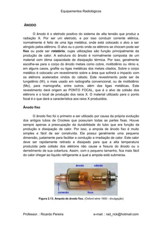 Equipamentos Radiológicos
ÂNODO
O ânodo é o eletrodo positivo do sistema de alta tensão que produz a
radiação X. Por ser um eletrodo, e por isso conduzir corrente elétrica,
normalmente é feito de uma liga metálica, onde está colocado o alvo a ser
atingido pelos elétrons. O alvo ou o ponto onde os elétrons se chocam pode ser
fixo ou pode ser rotatório, cujas utilizações são função principalmente da
produção de calor. A estrutura do ânodo é normalmente composta de um
material com ótima capacidade de dissipação térmica. Por isso, geralmente
escolhe-se para o corpo do ânodo metais como cobre, molibdênio ou rênio e,
em alguns casos, grafite ou ligas metálicas dos metais citados. Sobre o corpo
metálico é colocado um revestimento sobre a área que sofrerá o impacto com
os elétrons acelerados vindos do cátodo. Este revestimento pode ser de
tungstênio (W), o mais usado em radiografia convencional, ou de molibdênio
(Mo), para mamografia, entre outros, além das ligas metálicas. Este
revestimento dará origem ao PONTO FOCAL, que é o alvo de colisão dos
elétrons e o local de produção dos raios X. O material utilizado para o ponto
focal é o que dará a característica aos raios X produzidos.
Ânodo fixo
O ânodo fixo foi o primeiro a ser utilizado por causa da própria evolução
dos antigos tubos de Crookes que possuíam todas as partes fixas. Houve
sempre apenas a preocupação da durabilidade do tubo que era função da
produção e dissipação de calor. Por isso, a ampola de ânodo fixo é muito
simples e fácil de ser construída. Ela possui geralmente uma pequena
dimensão, justamente para facilitar a condução e irradiação de calor. Este calor
deve ser rapidamente retirado e dissipado para que a alta temperatura
produzida pela colisão dos elétrons não cause a fissura do ânodo ou o
derretimento de sua cobertura. Assim, com o pequeno tamanho, fica mais fácil
do calor chegar ao líquido refrigerante a qual a ampola está submersa.
Figura 2.13. Ampola de ânodo fixo. (Oxford série 1600 - divulgação)
Professor. : Ricardo Pereira e-mail. : rad_rick@hotmail.com
 