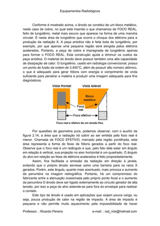 Equipamentos Radiológicos
Conforme é mostrado acima, o ânodo se constitui de um bloco metálico,
neste caso de cobre, no qual está inserido o que chamamos de FOCO REAL,
feito de tungstênio, metal mais escuro que aparece na forma de uma mancha
circular. É nesta área de tungstênio que ocorre o choque dos elétrons para a
produção da radiação X. A peça anódica não é feita toda de tungstênio, por
exemplo, por que apenas uma pequena região será atingida pelos elétrons
acelerados. Portanto, a peça de cobre é impregnada de tungstênio apenas
para formar o FOCO REAL. Esta construção ajuda a diminuir os custos da
peça anódica. O material do ânodo deve possuir também uma alta capacidade
de dissipação de calor. O tungstênio, usado em radiologia convencional, possui
um ponto de fusão da ordem de 3.400°C, além de possuir alto número atômico,
o que é adequado para gerar fótons com energia e comprimento de onda
suficiente para penetrar a matéria e produzir uma imagem adequada para fins
diagnósticos.
Foco real e efetivo de um ânodo fixo.
Por questões de geometria pura, podemos observar, com o auxílio da
figura 2.14, a área que a radiação irá cobrir ao ser emitida pelo foco real é
menor. Chamada de FOCO EFETIVO, marcado pela região pontilhada, esta
área representa a forma do feixe de fótons gerados a partir do foco real.
Observe que o foco real é um retângulo e que, pelo fato dele estar em ângulo
em relação à vertical, sua projeção no eixo horizontal é um quadrado. O ângulo
do alvo em relação ao feixe de elétrons acelerados é feito propositadamente.
Assim, fica facilitada a emissão da radiação em direção à janela,
evitando que o próprio ânodo servisse como uma barreira para os raios X
gerados. Porém, este ângulo, quanto mais acentuado, mais provoca o aumento
da penumbra na imagem radiográfica. Portanto, há um compromisso do
fabricante entre a atenuação ocasionada pelo próprio ponto focal e o aumento
da penumbra O ânodo deve ser ligado externamente ao circuito gerador de alta
tensão, por isso a peça do alvo estende-se para fora do envelope para realizar
o contato.
Este tipo de ânodo é usado em aplicações que exijam pouca carga, ou
seja, pouca produção de calor na região de impacto. A área de impacto é
pequena e não permite muito aquecimento pela impossibilidade de haver
Professor. : Ricardo Pereira e-mail. : rad_rick@hotmail.com
 