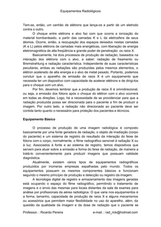 Equipamentos Radiológicos
Tem-se, então, um canhão de elétrons que lança-os a partir de um eletrodo
contra o outro.
O choque entre elétrons e alvo faz com que ocorra a ionização do
material bombardeado, a partir das camadas K e L da eletrosfera de seus
átomos. Ocorre, então, a reocupação dos espaços deixados nestas camadas
(K e L) pelos elétrons de camadas mais energéticas, com liberação de energia
eletromagnética de alta freqüência e grande poder de penetração: os raios X.
Basicamente, há dois processos de produção de radiação, baseados na
interação dos elétrons com o alvo, a saber: radiação de freamento ou
Bremstrahlung e radiação característica. Independente de suas características
peculiares, ambas as radiações são produzidas pelos mesmos elementos, o
elétron acelerado de alta energia e o alvo de metal pesado. Portanto, podemos
concluir que o aparelho de emissão de raios X é um equipamento que
necessita ter um dispositivo com capacidade de acelerar elétrons e de dirigi-los
para o choque com um alvo.
Por fim, devemos lembrar que a produção de raios X é omnidirecional,
ou seja, a emissão dos fótons após o choque do elétron com o alvo ocorrerá
em todas as direções. Logo, há a necessidade de se providenciar para que a
radiação produzida possa ser direcionada para o paciente a fim de produzir a
imagem. Por outro lado, a radiação não direcionada ao paciente deve ser
contida tanto quanto o necessário para proteção dos pacientes e técnicos.
Equipamento Básico
O processo de produção de uma imagem radiológica é composto
basicamente por uma fonte geradora de radiação, o objeto de irradiação (corpo
do paciente) e um sistema de registro do resultado da interação do feixe de
fótons com o corpo, normalmente, o filme radiográfico sensível à radiação X ou
à luz. Associados à fonte e ao sistema de registro, temos dispositivos que
servem para atuar sobre a emissão e forma do feixe de radiação, de maneira a
tratá-lo convenientemente para produzir imagens que possuam validade
diagnóstica.
Atualmente, existem vários tipos de equipamentos radiográficos
produzidos por inúmeras empresas espalhadas pelo mundo. Todos os
equipamentos possuem os mesmos componentes básicos e funcionam
segundo o mesmo princípio de produção e detecção ou registro da imagem.
A tecnologia digital de registro e armazenamento das imagens geradas
está ocupando o espaço do filme radiográfico, permitindo o tratamento de
imagens e o envio das mesmas para locais distantes da sala de exames para
análise por profissionais da aérea radiológica. O que varia nos equipamentos é
a forma, tamanho, capacidade de produção de raios X e alguns mecanismos
ou acessórios que permitem maior flexibilidade no uso do aparelho, além, da
questão da qualidade da imagem e da dose de radiação que o paciente se
Professor. : Ricardo Pereira e-mail. : rad_rick@hotmail.com
 