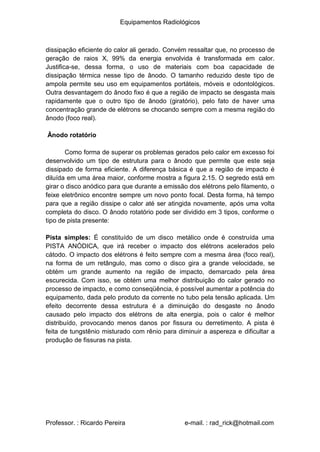 Equipamentos Radiológicos
dissipação eficiente do calor ali gerado. Convém ressaltar que, no processo de
geração de raios X, 99% da energia envolvida é transformada em calor.
Justifica-se, dessa forma, o uso de materiais com boa capacidade de
dissipação térmica nesse tipo de ânodo. O tamanho reduzido deste tipo de
ampola permite seu uso em equipamentos portáteis, móveis e odontológicos.
Outra desvantagem do ânodo fixo é que a região de impacto se desgasta mais
rapidamente que o outro tipo de ânodo (giratório), pelo fato de haver uma
concentração grande de elétrons se chocando sempre com a mesma região do
ânodo (foco real).
Ânodo rotatório
Como forma de superar os problemas gerados pelo calor em excesso foi
desenvolvido um tipo de estrutura para o ânodo que permite que este seja
dissipado de forma eficiente. A diferença básica é que a região de impacto é
diluída em uma área maior, conforme mostra a figura 2.15. O segredo está em
girar o disco anódico para que durante a emissão dos elétrons pelo filamento, o
feixe eletrônico encontre sempre um novo ponto focal. Desta forma, há tempo
para que a região dissipe o calor até ser atingida novamente, após uma volta
completa do disco. O ânodo rotatório pode ser dividido em 3 tipos, conforme o
tipo de pista presente:
Pista simples: É constituído de um disco metálico onde é construída uma
PISTA ANÓDICA, que irá receber o impacto dos elétrons acelerados pelo
cátodo. O impacto dos elétrons é feito sempre com a mesma área (foco real),
na forma de um retângulo, mas como o disco gira a grande velocidade, se
obtém um grande aumento na região de impacto, demarcado pela área
escurecida. Com isso, se obtém uma melhor distribuição do calor gerado no
processo de impacto, e como conseqüência, é possível aumentar a potência do
equipamento, dada pelo produto da corrente no tubo pela tensão aplicada. Um
efeito decorrente dessa estrutura é a diminuição do desgaste no ânodo
causado pelo impacto dos elétrons de alta energia, pois o calor é melhor
distribuído, provocando menos danos por fissura ou derretimento. A pista é
feita de tungstênio misturado com rênio para diminuir a aspereza e dificultar a
produção de fissuras na pista.
Professor. : Ricardo Pereira e-mail. : rad_rick@hotmail.com
 