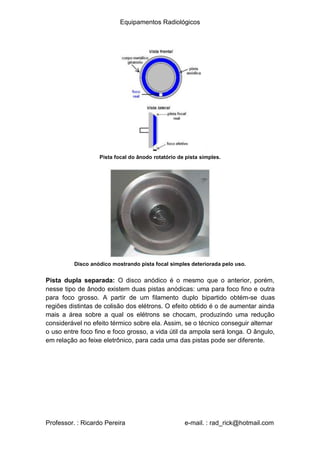 Equipamentos Radiológicos
Pista focal do ânodo rotatório de pista simples.
Disco anódico mostrando pista focal simples deteriorada pelo uso.
Pista dupla separada: O disco anódico é o mesmo que o anterior, porém,
nesse tipo de ânodo existem duas pistas anódicas: uma para foco fino e outra
para foco grosso. A partir de um filamento duplo bipartido obtém-se duas
regiões distintas de colisão dos elétrons. O efeito obtido é o de aumentar ainda
mais a área sobre a qual os elétrons se chocam, produzindo uma redução
considerável no efeito térmico sobre ela. Assim, se o técnico conseguir alternar
o uso entre foco fino e foco grosso, a vida útil da ampola será longa. O ângulo,
em relação ao feixe eletrônico, para cada uma das pistas pode ser diferente.
Professor. : Ricardo Pereira e-mail. : rad_rick@hotmail.com
 
