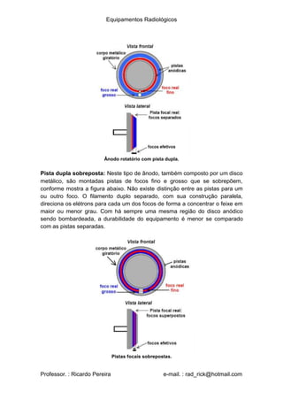 Equipamentos Radiológicos
Ânodo rotatório com pista dupla.
Pista dupla sobreposta: Neste tipo de ânodo, também composto por um disco
metálico, são montadas pistas de focos fino e grosso que se sobrepõem,
conforme mostra a figura abaixo. Não existe distinção entre as pistas para um
ou outro foco. O filamento duplo separado, com sua construção paralela,
direciona os elétrons para cada um dos focos de forma a concentrar o feixe em
maior ou menor grau. Com há sempre uma mesma região do disco anódico
sendo bombardeada, a durabilidade do equipamento é menor se comparado
com as pistas separadas.
Pistas focais sobrepostas.
Professor. : Ricardo Pereira e-mail. : rad_rick@hotmail.com
 