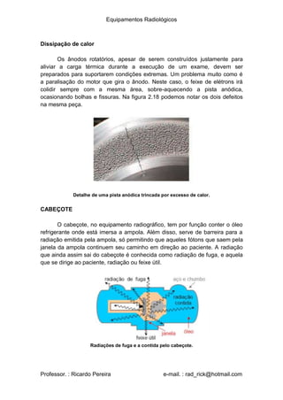 Equipamentos Radiológicos
Dissipação de calor
Os ânodos rotatórios, apesar de serem construídos justamente para
aliviar a carga térmica durante a execução de um exame, devem ser
preparados para suportarem condições extremas. Um problema muito como é
a paralisação do motor que gira o ânodo. Neste caso, o feixe de elétrons irá
colidir sempre com a mesma área, sobre-aquecendo a pista anódica,
ocasionando bolhas e fissuras. Na figura 2.18 podemos notar os dois defeitos
na mesma peça.
Detalhe de uma pista anódica trincada por excesso de calor.
CABEÇOTE
O cabeçote, no equipamento radiográfico, tem por função conter o óleo
refrigerante onde está imersa a ampola. Além disso, serve de barreira para a
radiação emitida pela ampola, só permitindo que aqueles fótons que saem pela
janela da ampola continuem seu caminho em direção ao paciente. A radiação
que ainda assim sai do cabeçote é conhecida como radiação de fuga, e aquela
que se dirige ao paciente, radiação ou feixe útil.
Radiações de fuga e a contida pelo cabeçote.
Professor. : Ricardo Pereira e-mail. : rad_rick@hotmail.com
 