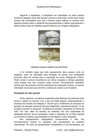 Equipamentos Radiológicos
Segundo a legislação, é obrigatório ser assinalado na parte externa
frontal do cabeçote onde está situado o ânodo e onde está o ponto focal. Estas
marcas são necessárias para que o técnico possa realizar os exames com
absoluta certeza sobre a distância foco-paciente-filme e melhor aproveitando o
efeito anódico,visto em detalhes quando falarmos em imagem radiográfica.
Cabeçote: (a) preso a estativa; (b) vista frontal.
A lei também exige que todo equipamento deve possuir, junto ao
cabeçote, caixa de colimação para limitação de campo com localização
luminosa, além de encaixe para a colocação de cones, diafragmas e filtros.
Porém ainda é comum encontrar-se em vários hospitais e clínicas aparelhos
muito antigos que não cumprem estas normas. Principalmente aparelhos
móveis que não possuem nenhum dispositivo de colimação do feixe, ou mesmo
orientação visual para que se tenha a certeza do campo a ser irradiado.
Dissipação do calor gerado
Como sabemos, os elétrons acelerados pela diferença de potencial entre
ânodo e cátodo se chocam com o alvo de metal pesado, desencadeando o
processo de emissão de radiação X. Ocorre que o rendimento do processo de
geração da radiação realmente útil para diagnóstico, representa apenas 1% da
energia envolvida no processo. O restante da energia é dissipado em forma de
calor. Por isso, além da escolha de materiais com boa capacidade de
dissipação térmica, faz-se necessário, ainda, a utilização de um óleo especial
que envolve a ampola, cuja finalidade é a de dissipar o calor ali gerado.
Nos equipamentos radiográficos convencionais o óleo fica
hermeticamente contido no cabeçote, não necessitando ter qualquer
manutenção. No caso de equipamentos tomográficos ou de fluoroscopia, por
Professor. : Ricardo Pereira e-mail. : rad_rick@hotmail.com
 