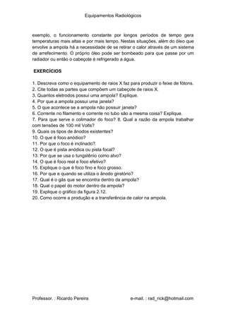 Equipamentos Radiológicos
exemplo, o funcionamento constante por longos períodos de tempo gera
temperaturas mais altas e por mais tempo. Nestas situações, além do óleo que
envolve a ampola há a necessidade de se retirar o calor através de um sistema
de arrefecimento. O próprio óleo pode ser bombeado para que passe por um
radiador ou então o cabeçote é refrigerado a água.
EXERCÍCIOS
1
2
3
4
5
6
7
. Descreva como o equipamento de raios X faz para produzir o feixe de fótons.
. Cite todas as partes que compõem um cabeçote de raios X.
. Quantos eletrodos possui uma ampola? Explique.
. Por que a ampola possui uma janela?
. O que acontece se a ampola não possuir janela?
. Corrente no filamento e corrente no tubo são a mesma coisa? Explique.
. Para que serve o colimador do foco? 8. Qual a razão da ampola trabalhar
com tensões de 100 mil Volts?
9
1
1
1
1
1
1
1
1
1
1
2
. Quais os tipos de ânodos existentes?
0. O que é foco anódico?
1. Por que o foco é inclinado?
2. O que é pista anódica ou pista focal?
3. Por que se usa o tungstênio como alvo?
4. O que é foco real e foco efetivo?
5. Explique o que é foco fino e foco grosso.
6. Por que e quando se utiliza o ânodo giratório?
7. Qual é o gás que se encontra dentro da ampola?
8. Qual o papel do motor dentro da ampola?
9. Explique o gráfico da figura 2.12.
0. Como ocorre a produção e a transferência de calor na ampola.
Professor. : Ricardo Pereira e-mail. : rad_rick@hotmail.com
 