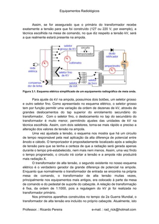 Equipamentos Radiológicos
Assim, se for assegurado que o primário do transformador recebe
exatamente a tensão para que foi construído (127 ou 220 V, por exemplo), a
técnica escolhida na mesa de comando, no que diz respeito a tensão kV, será
a que realmente estará presente na ampola.
Figura 3.1. Esquema elétrico simplificado de um equipamento radiográfico de meia onda.
Para ajuste do kV na ampola, possuímos dois botões, um seletor grosso
e outro seletor fino. Como apresentado no esquema elétrico, o seletor grosso
tem por função permitir uma variação da ordem de dezenas de kV, através de
grandes deslocamentos do tap superior do enrolamento secundário do
transformador. Com o seletor fino, o deslocamento no tap do secundário do
transformador é muito menor, permitindo ajustes das unidades de kV na
técnica escolhida. Assim, com dois seletores, torna-se mais rápido e preciso a
alteração dos valores de tensão na ampola.
Uma vez ajustada a tensão, o esquema nos mostra que há um circuito
de tempo responsável pela real aplicação da alta diferença de potencial entre
ânodo e cátodo. O temporizador é propositadamente localizado após a seleção
de tensão para que se tenha a certeza de que a radiação será gerada apenas
durante o tempo pré-estabelecido, nem mais nem menos. Assim, uma vez findo
o tempo programado, o circuito irá cortar a tensão e a ampola não produzirá
mais radiação X.
O transformador de alta tensão, o segundo existente no nosso esquema
elétrico é o verdadeiro gerador da grande diferença de potencial na ampola.
Enquanto que normalmente o transformador de entrada se encontra na própria
mesa de comando, o transformador de alta tensão muitas vezes,
principalmente nos equipamentos mais antigos, era colocado à parte da mesa
de comando e do pedestal de suporte do cabeçote. A relação de transformação
é fixa, da ordem de 1:1000, pois a regulagem do kV já foi realizada no
transformador primário.
Nos primeiros aparelhos construídos no tempo da 2a Guerra Mundial, o
transformador de alta tensão era incluído no próprio cabeçote. Atualmente, isto
Professor. : Ricardo Pereira e-mail. : rad_rick@hotmail.com
 