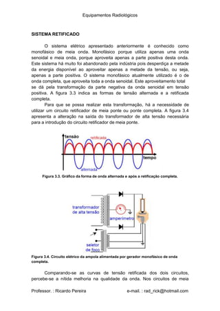 Equipamentos Radiológicos
SISTEMA RETIFICADO
O sistema elétrico apresentado anteriormente é conhecido como
monofásico de meia onda. Monofásico porque utiliza apenas uma onda
senoidal e meia onda, porque aproveita apenas a parte positiva desta onda.
Este sistema há muito foi abandonado pela indústria pois desperdiça a metade
da energia disponível ao aproveitar apenas a metade da tensão, ou seja,
apenas a parte positiva. O sistema monofásico atualmente utilizado é o de
onda completa, que aproveita toda a onda senoidal. Este aproveitamento total
se dá pela transformação da parte negativa da onda senoidal em tensão
positiva. A figura 3.3 indica as formas de tensão alternada e a retificada
completa.
Para que se possa realizar esta transformação, há a necessidade de
utilizar um circuito retificador de meia ponte ou ponte completa. A figura 3.4
apresenta a alteração na saída do transformador de alta tensão necessária
para a introdução do circuito retificador de meia ponte.
Figura 3.3. Gráfico da forma de onda alternada e após a retificação completa.
Figura 3.4. Circuito elétrico da ampola alimentada por gerador monofásico de onda
completa.
Comparando-se as curvas de tensão retificada dos dois circuitos,
percebe-se a nítida melhoria na qualidade da onda. Nos circuitos de meia
Professor. : Ricardo Pereira e-mail. : rad_rick@hotmail.com
 