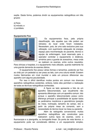 Equipamentos Radiológicos
expõe. Desta forma, podemos dividir os equipamentos radiográficos em três
grupos:
a) fixos;
b) móveis; e
c) portáteis.
Equipamento Fixo
Os equipamentos fixos, pela própria
classificação, são aqueles que não podem ser
retirados do local onde foram instalados.
Necessitam, pois, de uma sala exclusiva para sua
utilização, com suprimento adequado de energia,
espaço para movimentação do paciente, técnico e
equipe de enfermagem, local reservado para o
operador controlar o equipamento à distância,
armários para a guarda de acessórios, mesa onde
se realizam os exames, entre outros requisitos.
Para clínicas e hospitais, é o equipamento mais utilizado, quando realmente há
uma grande demanda de exames diários.
O equipamento fixo possui várias formas e tamanhos, podendo ser fixo
ao chão por um pedestal ou ser preso ao teto, com uma coluna retrátil. Existem
muitos fabricantes em nível mundial e cada um procura diferenciar seu
aparelho com alguma peculiaridade.
Por isso é difícil identificar muitos pontos em comum nos diversos
aparelhos radiográficos existentes, embora, todos eles permitam a realização
de todas as técnicas radiográficas conhecidas.
A figura ao lado apresenta a foto de um
aparelho telecomandado, que visualmente não
apresenta diferenças com um aparelho comum. Isto
porque o aparelho telecomandado possui como
diferença principal a possibilidade de ajustar todos
os parâmetros mecânicos e geométricos (posição
da mesa, inclinação, tamanho do campo, etc) a
partir da própria mesa de comando, sem a
necessidade do técnico tocar na mesa ou paciente.
Além da radiografia convencional, muitos
aparelhos radiográficos são construídos para
realizarem outros tipos de exames, como a
fluoroscopia e a planigrafia, ou tomografia linear. Do ponto de vista técnico, o
equipamento pode ser considerado idêntico a um equipamento simples,
Professor. : Ricardo Pereira e-mail. : rad_rick@hotmail.com
 