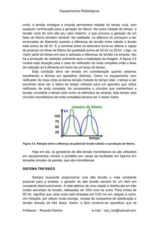 Equipamentos Radiológicos
onda, a tensão entregue a ampola permanece metade do tempo nula, sem
qualquer contribuição para a geração de fótons. Na outra metade do tempo, a
tensão varia de zero até seu valor máximo, o que provoca a geração de um
feixe de fótons também variável. Na realidade, os elétrons só começam a ser
arrancados do filamento quando a diferença de tensão entre cátodo e ânodo
está acima de 20 kV. E a corrente entre os eletrodos torna-se efetiva e capaz
de produzir um feixe de fótons de qualidade acima de 40 kV ou 50 kV. Logo, na
maior parte do tempo em que é aplicada a diferença de tensão na ampola, não
há a produção de radiação suficiente para a realização da imagem. A figura 3.5
mostra esta situação para o caso do retificador de onda completa onde o feixe
de radiação só é eficiente em torno de um terço do tempo.
Esta condição deve ser levada em consideração quando estamos
escolhendo a técnica em aparelhos distintos. Como no equipamento com
retificador de meia onda só temos tensão metade do tempo total, o tempo a ser
escolhido deve ser o dobro do tempo utilizado para um aparelho que utiliza
retificador de onda completa. Se comparados a circuitos que mantenham a
tensão constante o tempo todo entre os eletrodos da ampola, este tempo (dos
circuitos monofásicos de onda completa) deveria ser 3 vezes maior.
Figura 3.5. Relação entre a diferença de potencial ânodo-cátodo e a produção de fótons.
Hoje em dia, os geradores de alta tensão monofásicos só são utilizados
em equipamentos móveis e portáteis por causa da facilidade em ligá-los em
tomadas simples de parede, que são monofásicas.
SISTEMA TRIFÁSICO
Sempre buscando proporcionar uma alta tensão o mais constante
possível para a ampola, o gerador de alta tensão sempre foi um item em
constante desenvolvimento. A rede elétrica de uma cidade é distribuída em três
ondas senoidais de tensão, defasadas de 120o uma da outra. Para ondas de
60 Hz, significa que cada onda está atrasada em 5,55 ms em relação à outra.
Um Hospital, por utilizar muita energia, recebe da companhia de distribuição a
tensão através de três fases. Assim, é fácil construir-se aparelhos que se
Professor. : Ricardo Pereira e-mail. : rad_rick@hotmail.com
 